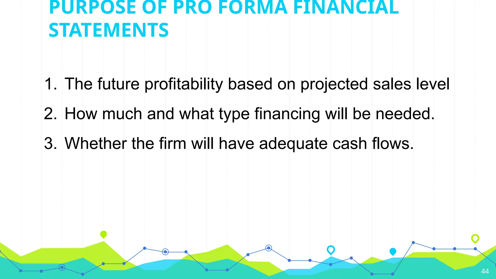 1. The future profitability based on projected sales level
2. How much and what type financing will be needed.
3. Whether the firm will have adequate cash flows.
44
PURPOSE OF PRO FORMA FINANCIAL
STATEMENTS
 