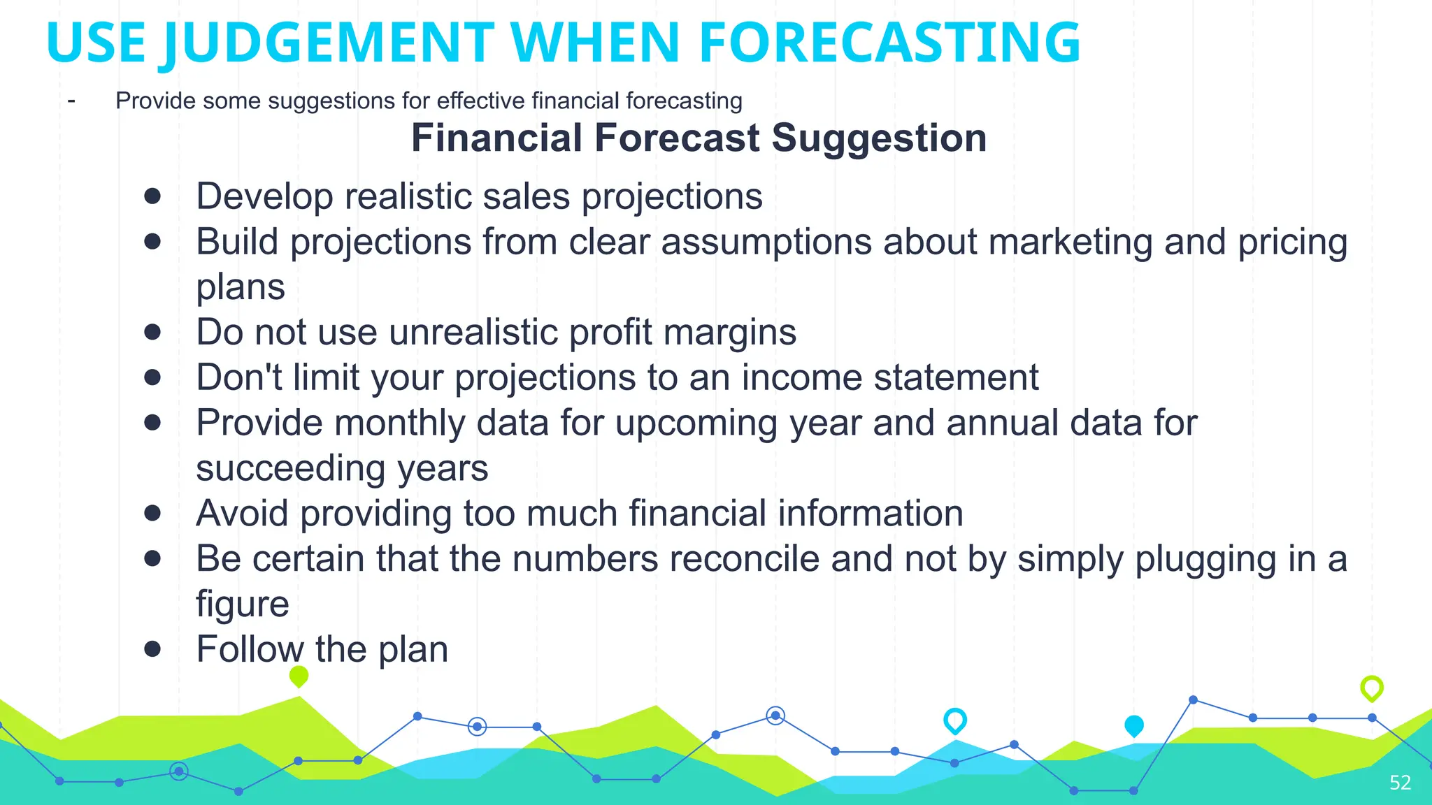 Financial Forecast Suggestion
● Develop realistic sales projections
● Build projections from clear assumptions about marketing and pricing
plans
● Do not use unrealistic profit margins
● Don't limit your projections to an income statement
● Provide monthly data for upcoming year and annual data for
succeeding years
● Avoid providing too much financial information
● Be certain that the numbers reconcile and not by simply plugging in a
figure
● Follow the plan
52
USE JUDGEMENT WHEN FORECASTING
- Provide some suggestions for effective financial forecasting
 