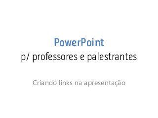 PowerPoint p/ professores e palestrantes 
Criando links na apresentação  