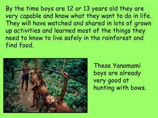 By the time boys are 12 or 13 years old they are
very capable and know what they want to do in life.
They will have watched and shared in lots of grown
up activities and learned most of the things they
need to know to live safely in the rainforest and
find food.
These Yanomami
boys are already
very good at
hunting with bows.
 