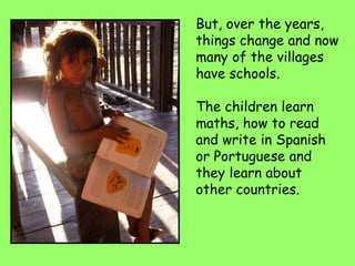 But, over the years,
things change and now
many of the villages
have schools.
The children learn
maths, how to read
and write in Spanish
or Portuguese and
they learn about
other countries.
 
