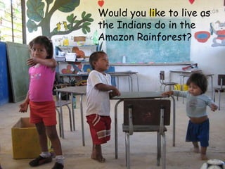 Would you like to live as
the Indians do in the
Amazon Rainforest?
 
