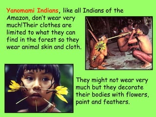Yanomami Indians, like all Indians of the
Amazon, don’t wear very
much!Their clothes are
limited to what they can
find in the forest so they
wear animal skin and cloth.
They might not wear very
much but they decorate
their bodies with flowers,
paint and feathers.
 