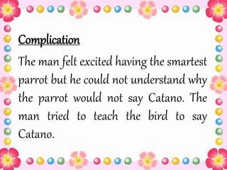 Complication
The man felt excited having the smartest
parrot but he could not understand why
the parrot would not say Catano. The
man tried to teach the bird to say
Catano.
 
