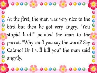 At the first, the man was very nice to the
bird but then he got very angry. “You
stupid bird!” pointed the man to the
parrot. “Why can’t you say the word? Say
Catano! Or I will kill you” the man said
angrily.
 