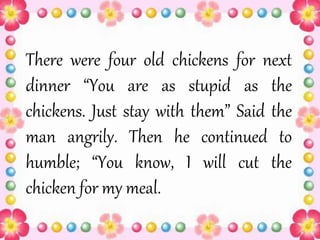 There were four old chickens for next
dinner “You are as stupid as the
chickens. Just stay with them” Said the
man angrily. Then he continued to
humble; “You know, I will cut the
chicken for my meal.
 