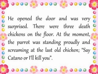 He opened the door and was very
surprised. There were three death
chickens on the floor. At the moment,
the parrot was standing proudly and
screaming at the last old chicken; “Say
Catano or I’ll kill you”.
 