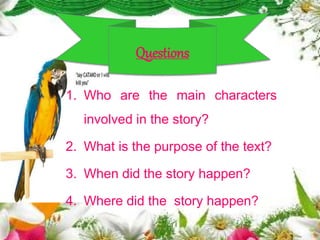 1. Who are the main characters
involved in the story?
2. What is the purpose of the text?
3. When did the story happen?
4. Where did the story happen?
Questions
 