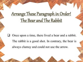Arrange These Paragraph in Order!
The Bear and The Rabbit
 Once upon a time, there lived a bear and a rabbit.
The rabbit is a good shot. In contrary, the bear is
always clumsy and could not use the arrow.
 