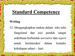 Standard Competence
Writing
12. Mengungkapkan makna dalam teks tulis
fungsional dan esei pendek sangat
sederhana berbentuk narrative dan report
untuk berinteraksi dalam konteks
kehidupan sehari – hari.
 