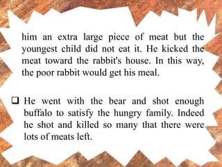 him an extra large piece of meat but the
youngest child did not eat it. He kicked the
meat toward the rabbit's house. In this way,
the poor rabbit would get his meal.
 He went with the bear and shot enough
buffalo to satisfy the hungry family. Indeed
he shot and killed so many that there were
lots of meats left.
 