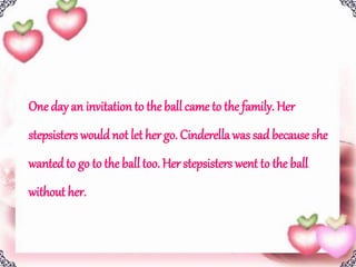 One day an invitation to the ball came to the family. Her
stepsisters wouldnot let her go. Cinderella was sad because she
wantedto go to the ball too. Her stepsisters went to the ball
without her.
 