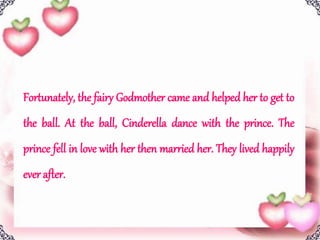 Fortunately, the fairy Godmother came and helped her to get to
the ball. At the ball, Cinderella dance with the prince. The
prince fell in love with her then married her. They lived happily
ever after.
 