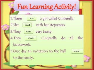 Fun Learning Activity!
1.There (is) a girl called Cinderella.
2.She (live) with her stepsisters.
3.They (are) very bossy.
4.They (make) Cinderella do all the
housework.
5.One day an invitation to the ball (come)
to the family.
was
lived
were
made
came
 