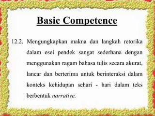 Basic Competence
12.2. Mengungkapkan makna dan langkah retorika
dalam esei pendek sangat sederhana dengan
menggunakan ragam bahasa tulis secara akurat,
lancar dan berterima untuk berinteraksi dalam
konteks kehidupan sehari - hari dalam teks
berbentuk narrative.
 