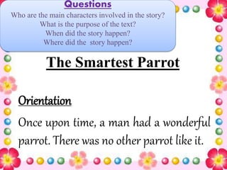 The Smartest Parrot
Orientation
Once upon time, a man had a wonderful
parrot. There was no other parrot like it.
Questions
Who are the main characters involved in the story?
What is the purpose of the text?
When did the story happen?
Where did the story happen?
 