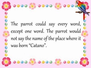 The parrot could say every word,
except one word. The parrot would
not say the name of the place where it
was born “Catano”.
 