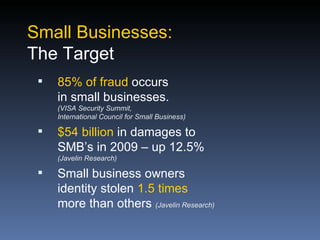 Small Businesses:
The Target
    85% of fraud occurs
     in small businesses.
     (VISA Security Summit,
     International Council for Small Business)

    $54 billion in damages to
     SMB’s in 2009 – up 12.5%
     (Javelin Research)

    Small business owners
     identity stolen 1.5 times
     more than others (Javelin Research)
 