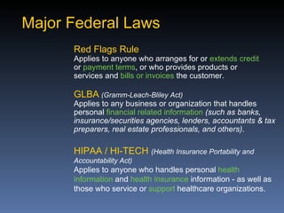 Major Federal Laws
      Red Flags Rule
      Applies to anyone who arranges for or extends credit
      or payment terms, or who provides products or
      services and bills or invoices the customer.

      GLBA (Gramm-Leach-Bliley Act)
      Applies to any business or organization that handles
      personal financial related information (such as banks,
      insurance/securities agencies, lenders, accountants & tax
      preparers, real estate professionals, and others).

      HIPAA / HI-TECH (Health Insurance Portability and
      Accountability Act)
      Applies to anyone who handles personal health
      information and health insurance information - as well as
      those who service or support healthcare organizations.
 