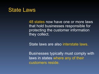 State Laws

       48 states now have one or more laws
       that hold businesses responsible for
       protecting the customer information
       they collect.

       State laws are also interstate laws.

       Businesses typically must comply with
       laws in states where any of their
       customers reside.
 