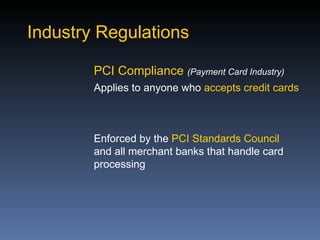 Industry Regulations

        PCI Compliance (Payment Card Industry)
        Applies to anyone who accepts credit cards



        Enforced by the PCI Standards Council
        and all merchant banks that handle card
        processing
 