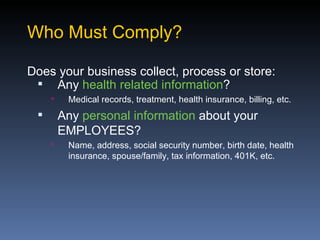 Who Must Comply?

Does your business collect, process or store:
  Any health related information?
         Medical records, treatment, health insurance, billing, etc.
        Any personal information about your
         EMPLOYEES?
         Name, address, social security number, birth date, health
          insurance, spouse/family, tax information, 401K, etc.
 