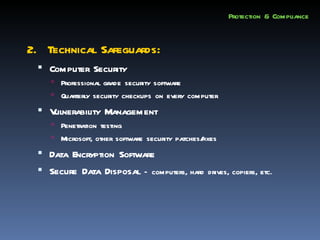 Protection & Compliance


2. Technical Safeguards:
  Computer Security
     Professional grade security software
     Quarterly security checkups on every computer

  Vulnerability Management
     Penetration testing
     Microsoft, other software security patches/
                                                fixes
  Data Encryption Software
  Secure Data Disposal – computers, hard drives, copiers, etc.
 