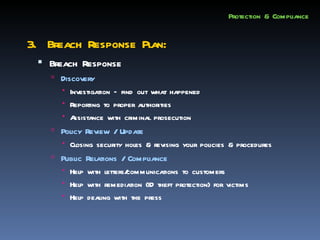 Protection & Compliance


3. Breach Response Plan:
  Breach Response
     Discovery
       Investigation – find out what happened
       Reporting to proper authorities
       A ssistance with criminal prosecution
     Policy Review / Update
        Closing security holes & revising your policies & procedures
     Public Relations / Compliance
       Help with letters/
                         communications to customers
       Help with remediation (ID theft protection) for victims
       Help dealing with the press
 