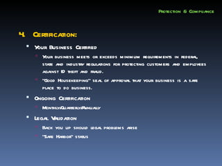 Protection & Compliance


4. Certification:
   Y Business Certified
     our
      Y business meets or exceeds minimum requirements in federal,
        our
       state and industry regulations for protecting customers and employees
       against ID theft and fraud.
      “Good Housekeeping” seal of approval that your business is a safe
       place to do business.
   Ongoing Certification
      Monthly/
              Quarterly/ nnually
                       A
   Legal Validation
      Back you up should legal problems arise
      “Safe Harbor” status
 
