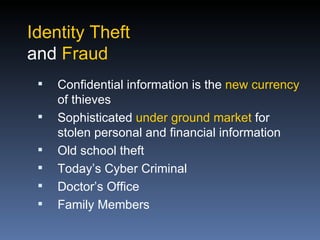 Identity Theft
and Fraud
    Confidential information is the new currency
     of thieves
    Sophisticated under ground market for
     stolen personal and financial information
    Old school theft
    Today’s Cyber Criminal
    Doctor’s Office
    Family Members
 