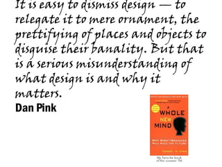 It is easy to dismiss design — to relegate it to mere ornament, the prettifying of places and objects to disguise their banality. But that is a serious misunderstanding of what design is and why it matters.  Dan Pink   