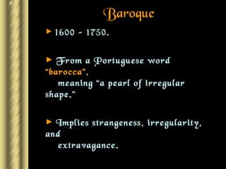 Baroque 1600 – 1750. From a Portuguese word  “barocca” ,    meaning “a pearl of irregular shape.” Implies strangeness, irregularity, and    extravagance. The more dramatic, the better! 
