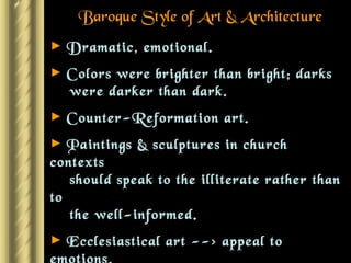 Baroque Style of Art & Architecture Dramatic, emotional. Colors were brighter than bright; darks    were darker than dark. Counter-Reformation art. Paintings & sculptures in church contexts   should speak to the illiterate rather than to   the well-informed. Ecclesiastical art --> appeal to emotions. Holland --> Real people portrayed as the   primary subjects. 