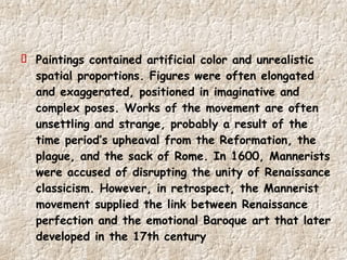 Paintings contained artificial color and unrealistic spatial proportions. Figures were often elongated and exaggerated, positioned in imaginative and complex poses. Works of the movement are often unsettling and strange, probably a result of the time period’s upheaval from the Reformation, the plague, and the sack of Rome. In 1600, Mannerists were accused of disrupting the unity of Renaissance classicism. However, in retrospect, the Mannerist movement supplied the link between Renaissance perfection and the emotional Baroque art that later developed in the 17th century 