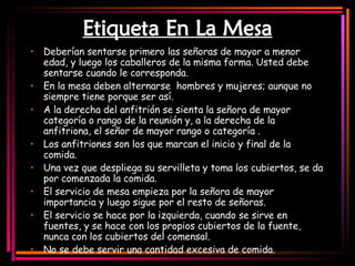 Etiqueta En La Mesa Deberían sentarse primero las señoras de mayor a menor edad, y luego los caballeros de la misma forma. Usted debe sentarse cuando le corresponda. En la mesa deben alternarse  hombres y mujeres; aunque no siempre tiene porque ser así. A la derecha del anfitrión se sienta la señora de mayor categoría o rango de la reunión y, a la derecha de la anfitriona, el señor de mayor rango o categoría  . Los anfitriones son los que marcan el inicio y final de la comida. Una vez que despliega su servilleta y toma los cubiertos, se da por comenzada la comida.   El servicio de mesa empieza por la señora de mayor importancia y luego sigue por el resto de señoras.  El servicio se hace por la izquierda, cuando se sirve en fuentes, y se hace con los propios cubiertos de la fuente, nunca con los cubiertos del comensal.   No se debe servir una cantidad excesiva de comida.   