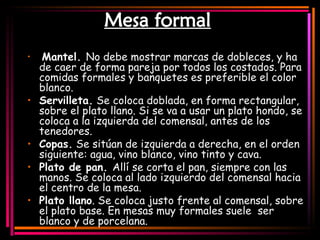 Mesa formal   Mantel.  No debe mostrar marcas de dobleces, y ha de caer de forma pareja por todos los costados. Para comidas formales y banquetes es preferible el color blanco.  Servilleta.  Se coloca doblada, en forma rectangular, sobre el plato llano. Si se va a usar un plato hondo, se coloca a la izquierda del comensal, antes de los tenedores.  Copas.  Se sitúan de izquierda a derecha, en el orden siguiente: agua, vino blanco, vino tinto y cava.  Plato de pan.  Allí se corta el pan, siempre con las manos. Se coloca al lado izquierdo del comensal hacia el centro de la mesa.  Plato llano . Se coloca justo frente al comensal, sobre el plato base. En mesas muy formales suele  ser blanco y de porcelana.  
