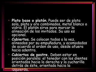 Plato base o platón . Puede ser de plata sola, plata y oro combinados, metal blanco o vidrio. El platón sirve para marcar la alineación de los invitados. Su uso es opcional.  Cubiertos . Se colocan todos a la vez, alineados por su empuñadura, y acomodados de acuerdo al orden de uso, desde afuera hacia adentro.  Cubiertos de postre.  Deben estar en posición paralela: el tenedor con los dientes   orientados hacia la derecha y la cucharilla detrás de éste, orientada hacia la izquier da .  