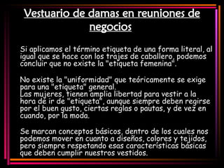 Vestuario de damas en reuniones de negocios   Si aplicamos el término etiqueta de una forma literal, al igual que se hace con los trajes de caballero, podemos concluir que no existe la "etiqueta femenina". No existe la "uniformidad" que teóricamente se exige para una "etiqueta" general. Las mujeres, tienen amplia libertad para vestir a la hora de ir de "etiqueta", aunque siempre deben regirse por el buen gusto, ciertas reglas o pautas, y de vez en cuando, por la moda. Se marcan conceptos básicos, dentro de los cuales nos podemos mover en cuanto a diseños, colores y tejidos, pero siempre respetando esas características básicas que deben cumplir nuestros vestidos. 
