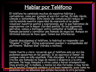 Hablar por Teléfono El teléfono ha cambiado muchos de nuestros hábitos y costumbres, como por ejemplo el escribir cartas. Es más rápido, cómodo e instantáneo. Este medio de comunicación reduce en cierta medida nuestra capacidad de expresión al no poder visualizar nuestros gestos y expresiones, por lo que habremos de expresarnos con la mayor claridad posible. En los siguientes párrafos, vamos a distinguir entre contestar al teléfono una llamada personal y contestar una llamada de negocios. Aunque en términos básicos se hace igual, tienen sus diferencias.  Cuando descolgamos el teléfono, lo habitual es responder con "Dígame" o "Diga". Estas expresiones pueden ir acompañadas del pertinente "Buenos días" (tardes o noches).  Hable fuerte y claro; recuerde que el teléfono solo es voz (no podemos apoyarnos en los gestos). Si se equivoca al llamar, no cuelgue como un niño asustado. Pida disculpas. Y si es al revés (recibe una llamada) no haga de menos o desprecie a la otra persona. No haga llamadas a otras casas a horas intempestivas (muy pronto por la mañana, y menos en días feriados, o muy tarde por la noche). Pregunte siempre si es buen momento, pues como no podemos ver, no sabemos que estaba haciendo la otra persona.   
