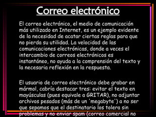 Correo electrónico El correo electrónico, el medio de comunicación más utilizado en Internet, es un ejemplo evidente de la necesidad de acatar ciertas reglas para que no pierda su utilidad. La velocidad de las comunicaciones electrónicas, donde a veces el intercambio de correos electrónicos es instantáneo, no ayuda a la comprensión del texto y la necesaria reflexión en la respuesta.   El usuario de correo electrónico debe grabar en mármol, cabría destacar tres: evitar el texto en mayúsculas (pues equivale a GRITAR), no adjuntar archivos pesados (más de un 'megabyte') a no ser que sepamos que el destinatario los tolera sin problemas y no enviar spam (correo comercial no solicitado) ni mensajes en cadena.   