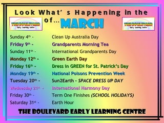 Look What’s Happening in the Month of… The Boulevard Early Learning Centre Sunday 4 th  -  Clean Up Australia Day Friday 9 th  -  Grandparents Morning Tea Sunday 11 th  –  International Grandparents Day Monday 12 th  -  Green Earth Day Friday 16 th  -  Dress in GREEN for St. Patrick’s Day Monday 19 th  -  National Poisons Prevention Week Tuesday 20 th  -  Sun2Earth –  SPACE DRESS UP DAY Wednesday 21 st   –  International Harmony Day Friday 30 th  –  Term One Finishes  (SCHOOL HOLIDAYS) Saturday 31 st  -  Earth Hour 