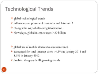 Technological Trends
      global technological trends
      influences and powers of computer and Internet ↑
      changes the way of obtaining information
      Nowadays, global internet users >20 billion




      global use of mobile devices to access internet
      accounted for total internet users : 4.3% in January 2011 and
       8.5% in January 2012
      doubled the growth  growing trends


10
 