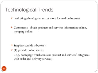 Technological Trends
      marketing planning and mixes more focused on Internet


      Customers : obtain products and services information online,
       shopping online



      Suppliers and distributors :
      (1) provide online service
       (e.g. homepage which contains product and services’ categories
       with order and delivery services)

11
 