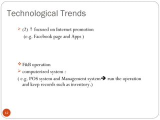Technological Trends
      (2) ↑ focused on Internet promotion
       (e.g. Facebook page and Apps )




      F&B operation
      computerized system :
     ( e.g. POS system and Management system run the operation
        and keep records such as inventory.)




12
 