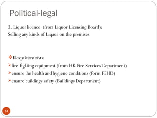 Political-legal
 2. Liquor licence (from Liquor Licensing Board):
 Selling any kinds of Liquor on the premises



 Requirements
 fire-fighting equipment (from HK Fire Services Department)
 ensure the health and hygiene conditions (form FEHD)
 ensure buildings safety (Buildings Department)




14
 