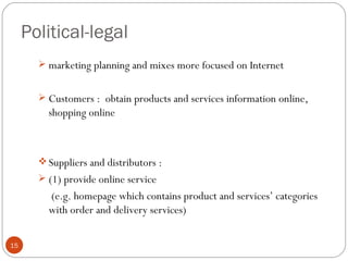 Political-legal
        marketing planning and mixes more focused on Internet


        Customers : obtain products and services information online,
         shopping online



        Suppliers and distributors :
        (1) provide online service
         (e.g. homepage which contains product and services’ categories
         with order and delivery services)

15
 