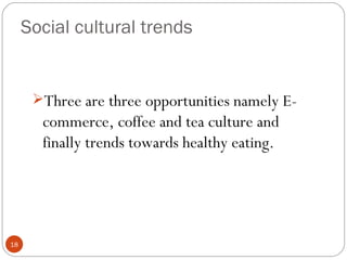 Social cultural trends


      Three are three opportunities namely E-
       commerce, coffee and tea culture and
       finally trends towards healthy eating.




18
 