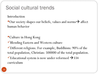 Social cultural trends
     Introduction
     Our society shapes our beliefs, values and norms affect
     human behavior

     Culture in Hong Kong
     Blending Eastern and Western culture
     Different religions. For example, Buddhism: 90% of the
     total population, Christian: 500000 of the total population.
     Educational system is now under reformed 334
     curriculum
19
 