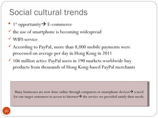 Social cultural trends
  1st opportunity E-commerce
  the use of smartphone is becoming widespread
  WIFI-service
  According to PayPal, more than 8,000 mobile payments were
   processed on average per day in Hong Kong in 2011
  106 million active PayPal users in 190 markets worldwide buy
   products from thousands of Hong Kong-based PayPal merchants



       Many businesses are now done online through computers or smartphone devices a need
      for our target customers to access to Internet the service we provided satisfy their needs.


20
 