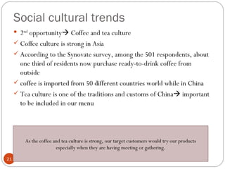 Social cultural trends
      2nd opportunity Coffee and tea culture
      Coffee culture is strong in Asia
      According to the Synovate survey, among the 501 respondents, about
       one third of residents now purchase ready-to-drink coffee from
       outside
      coffee is imported from 50 different countries world while in China
      Tea culture is one of the traditions and customs of China important
       to be included in our menu



         As the coffee and tea culture is strong, our target customers would try our products
                        especially when they are having meeting or gathering.
21
 